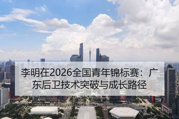 李明在2026全国青年锦标赛：广东后卫技术突破与成长路径